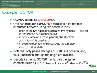 Linear Modulation Formats and their Spectra   Spectrum Estimation in MATLAB   Non-linear Modulation   Wide-Band Modulation




Example: OQPSK
               OQPSK stands for Offset QPSK.
               One can think of OQPSK as a modulation format that
               alternates between using two constellations:
                       each of the two alphabets contains two symbols — one bit
                       is transmitted per symbol period T ,
                       in odd-numbered symbol periods, the alphabet
                       A = {1, −1} is used, and
                       in even-numbered symbol periods, the alphabet
                       A = {j, −j } is used.
               Note that only phase changes of ±90o are possible and,
               thus, transitions through the origin are avoided.
               Despite its name, OQPSK has largely the same        √
               characteristics as BPSK. (Nb = 1, Es = A2 , dmin = 2 Es )

                                          ©2009, B.-P. Paris    Wireless Communications                               195
 
