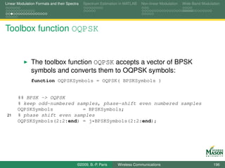 Linear Modulation Formats and their Spectra   Spectrum Estimation in MATLAB   Non-linear Modulation   Wide-Band Modulation




Toolbox function OQPSK


               The toolbox function OQPSK accepts a vector of BPSK
               symbols and converts them to OQPSK symbols:
               function OQPSKSymbols = OQPSK( BPSKSymbols )


       %% BPSK -> OQPSK
       % keep odd-numbered samples, phase-shift even numbered samples
       OQPSKSymbols          = BPSKSymbols;
 21    % phase shift even samples
       OQPSKSymbols(2:2:end) = j*BPSKSymbols(2:2:end);




                                          ©2009, B.-P. Paris    Wireless Communications                               196
 