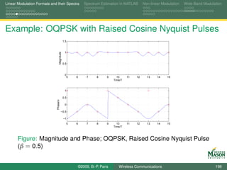 Linear Modulation Formats and their Spectra                Spectrum Estimation in MATLAB        Non-linear Modulation   Wide-Band Modulation




Example: OQPSK with Raised Cosine Nyquist Pulses
                                              1.5



                                               1

                                  Magnitude
                                              0.5



                                               0
                                                5   6        7     8     9     10     11   12     13    14    15
                                                                             Time/T


                                               1

                                              0.5
                              Phase/π




                                               0

                                         −0.5

                                              −1
                                                5   6        7     8     9     10     11   12     13    14    15
                                                                             Time/T



       Figure: Magnitude and Phase; OQPSK, Raised Cosine Nyquist Pulse
       (β = 0.5)


                                                        ©2009, B.-P. Paris      Wireless Communications                                 198
 