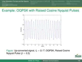 Linear Modulation Formats and their Spectra              Spectrum Estimation in MATLAB        Non-linear Modulation   Wide-Band Modulation




Example: OQPSK with Raised Cosine Nyquist Pulses
                                           1.5



                                            1



                                           0.5
                              Amplitude




                                            0



                                          −0.5



                                           −1



                                          −1.5
                                              5   6        7     8     9     10     11   12     13    14    15
                                                                           Time/T



       Figure: Up-converted signal, fc = 2/T ; OQPSK, Raised Cosine
       Nyquist Pulse (β = 0.5)


                                                      ©2009, B.-P. Paris      Wireless Communications                                 199
 