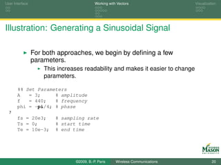 User Interface                             Working with Vectors                  Visualization




Illustration: Generating a Sinusoidal Signal

                 For both approaches, we begin by deﬁning a few
                 parameters.
                     This increases readability and makes it easier to change
                     parameters.

       %% Set Parameters
       A   = 3;     % amplitude
       f   = 440;   % frequency
       phi = -pi/4; % phase
  7
       fs = 20e3;        % sampling rate
       Ts = 0;           % start time
       Te = 10e-3;       % end time




                                ©2009, B.-P. Paris     Wireless Communications             20
 