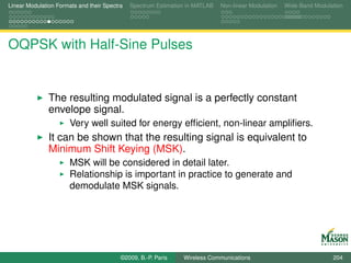 Linear Modulation Formats and their Spectra   Spectrum Estimation in MATLAB   Non-linear Modulation   Wide-Band Modulation




OQPSK with Half-Sine Pulses


               The resulting modulated signal is a perfectly constant
               envelope signal.
                       Very well suited for energy efﬁcient, non-linear ampliﬁers.
               It can be shown that the resulting signal is equivalent to
               Minimum Shift Keying (MSK).
                       MSK will be considered in detail later.
                       Relationship is important in practice to generate and
                       demodulate MSK signals.




                                          ©2009, B.-P. Paris    Wireless Communications                               204
 