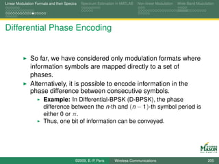 Linear Modulation Formats and their Spectra   Spectrum Estimation in MATLAB   Non-linear Modulation   Wide-Band Modulation




Differential Phase Encoding


               So far, we have considered only modulation formats where
               information symbols are mapped directly to a set of
               phases.
               Alternatively, it is possible to encode information in the
               phase difference between consecutive symbols.
                       Example: In Differential-BPSK (D-BPSK), the phase
                       difference between the n-th and (n − 1)-th symbol period is
                       either 0 or π.
                       Thus, one bit of information can be conveyed.




                                          ©2009, B.-P. Paris    Wireless Communications                               205
 