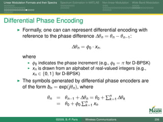 Linear Modulation Formats and their Spectra   Spectrum Estimation in MATLAB   Non-linear Modulation   Wide-Band Modulation




Differential Phase Encoding
               Formally, one can can represent differential encoding with
               reference to the phase difference ∆θn = θn − θn−1 :

                                                       ∆θn = φ0 · xn .

               where
                       φ0 indicates the phase increment (e.g., φ0 = π for D-BPSK)
                       xn is drawn from an alphabet of real-valued integers (e.g.,
                       xn ∈ {0, 1} for D-BPSK)
               The symbols generated by differential phase encoders are
               of the form bn = exp(jθn ), where

                                   θn = θn−1 + ∆θn = θ0 + ∑n =1 ∆θk
                                                           k
                                      = θ0 + φ0 ∑n =1 xn
                                                 k


                                          ©2009, B.-P. Paris    Wireless Communications                               206
 