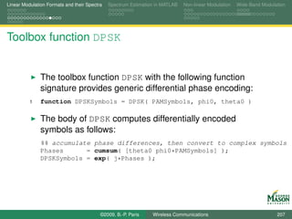 Linear Modulation Formats and their Spectra   Spectrum Estimation in MATLAB   Non-linear Modulation   Wide-Band Modulation




Toolbox function DPSK


               The toolbox function DPSK with the following function
               signature provides generic differential phase encoding:
          1    function DPSKSymbols = DPSK( PAMSymbols, phi0, theta0 )

               The body of DPSK computes differentially encoded
               symbols as follows:
               %% accumulate phase differences, then convert to complex symbols
               Phases      = cumsum( [theta0 phi0*PAMSymbols] );
               DPSKSymbols = exp( j*Phases );




                                          ©2009, B.-P. Paris    Wireless Communications                               207
 