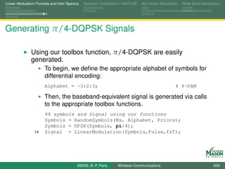 Linear Modulation Formats and their Spectra   Spectrum Estimation in MATLAB   Non-linear Modulation   Wide-Band Modulation




Generating π/4-DQPSK Signals

               Using our toolbox function, π/4-DQPSK are easily
               generated.
                       To begin, we deﬁne the appropriate alphabet of symbols for
                       differential encoding:
                       Alphabet = -3:2:3;                                                        % 4-PAM

                       Then, the baseband-equivalent signal is generated via calls
                       to the appropriate toolbox functions.
                       %% symbols and Signal using our functions
                       Symbols = RandomSymbols(Ns, Alphabet, Priors);
                       Symbols = DPSK(Symbols, pi/4);
                 14    Signal = LinearModulation(Symbols,Pulse,fsT);




                                          ©2009, B.-P. Paris    Wireless Communications                               209
 