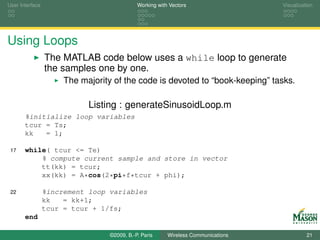 User Interface                               Working with Vectors                  Visualization




Using Loops
                 The MATLAB code below uses a while loop to generate
                 the samples one by one.
                      The majority of the code is devoted to “book-keeping” tasks.

                            Listing : generateSinusoidLoop.m
       %initialize loop variables
       tcur = Ts;
       kk   = 1;

 17    while( tcur <= Te)
           % compute current sample and store in vector
           tt(kk) = tcur;
           xx(kk) = A*cos(2*pi*f*tcur + phi);

 22              %increment loop variables
                 kk   = kk+1;
                 tcur = tcur + 1/fs;
       end

                                  ©2009, B.-P. Paris     Wireless Communications             21
 