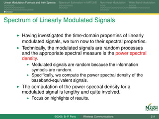 Linear Modulation Formats and their Spectra   Spectrum Estimation in MATLAB   Non-linear Modulation   Wide-Band Modulation




Spectrum of Linearly Modulated Signals

               Having investigated the time-domain properties of linearly
               modulated signals, we turn now to their spectral properties.
               Technically, the modulated signals are random processes
               and the appropriate spectral measure is the power spectral
               density.
                       Modulated signals are random because the information
                       symbols are random.
                       Speciﬁcally, we compute the power spectral density of the
                       baseband-equivalent signals.
               The computation of the power spectral density for a
               modulated signal is lengthy and quite involved.
                       Focus on highlights of results.



                                          ©2009, B.-P. Paris    Wireless Communications                               211
 