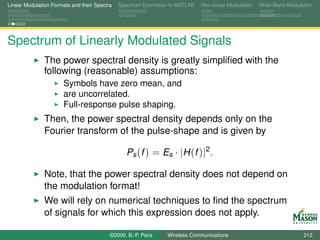 Linear Modulation Formats and their Spectra   Spectrum Estimation in MATLAB   Non-linear Modulation   Wide-Band Modulation




Spectrum of Linearly Modulated Signals
               The power spectral density is greatly simpliﬁed with the
               following (reasonable) assumptions:
                       Symbols have zero mean, and
                       are uncorrelated.
                       Full-response pulse shaping.
               Then, the power spectral density depends only on the
               Fourier transform of the pulse-shape and is given by

                                                 Ps (f ) = Es · |H (f )|2 .

               Note, that the power spectral density does not depend on
               the modulation format!
               We will rely on numerical techniques to ﬁnd the spectrum
               of signals for which this expression does not apply.

                                          ©2009, B.-P. Paris    Wireless Communications                               212
 