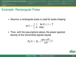 Linear Modulation Formats and their Spectra   Spectrum Estimation in MATLAB   Non-linear Modulation   Wide-Band Modulation




Example: Rectangular Pulse


               Assume, a rectangular pulse is used for pulse shaping:

                                                           1 for 0 ≤ t < T
                                         p (t ) =
                                                           0 else.

               Then, with the assumptions above, the power spectral
               density of the transmitted signals equals

                                                                   sin(πfT ) 2
                                              Ps (f ) = Es · (              ) .
                                                                      πfT




                                          ©2009, B.-P. Paris    Wireless Communications                               213
 