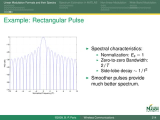 Linear Modulation Formats and their Spectra                       Spectrum Estimation in MATLAB   Non-linear Modulation   Wide-Band Modulation




Example: Rectangular Pulse

             0



           −10

                                                                                          Spectral characteristics:
           −20

                                                                                             Normalization: Es = 1
           −30
                                                                                                  Zero-to-zero Bandwidth:
PSD (dB)




           −40
                                                                                                  2/T
                                                                                                  Side-lobe decay ∼ 1/f 2
           −50

                                                                                          Smoother pulses provide
           −60
                                                                                          much better spectrum.
           −70
            −10   −8   −6   −4     −2        0      2         4     6    8    10
                                 Normalized Frequency (fT)




                                                             ©2009, B.-P. Paris     Wireless Communications                               214
 