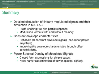 Linear Modulation Formats and their Spectra   Spectrum Estimation in MATLAB   Non-linear Modulation   Wide-Band Modulation




Summary

               Detailed discussion of linearly modulated signals and their
               simulation in MATLAB.
                       Pulse-shaping: full and partial response,
                       Modulation formats with and without memory.
               Constant envelope characteristics
                       Rationale for constant envelope signals (non-linear power
                       ampliﬁers)
                       Improving the envelope characteristics through offset
                       constellations.
               Power Spectral Density of Modulated Signals
                       Closed form expressions for simple cases.
                       Next: numerical estimation of power spectral density.



                                          ©2009, B.-P. Paris    Wireless Communications                               215
 