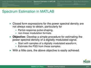 Linear Modulation Formats and their Spectra   Spectrum Estimation in MATLAB   Non-linear Modulation   Wide-Band Modulation




Spectrum Estimation in MATLAB


               Closed form expressions for the power spectral density are
               not always easy to obtain, particularly for
                       Partial-response pulse-shaping,
                       non-linear modulation formats.
               Objective: Develop a simple procedure for estimating the
               power spectral density of a digitally modulated signal.
                       Start with samples of a digitally modulated waveform,
                       Estimate the PSD from these samples.
               With a little care, the above objective is easily achieved.




                                          ©2009, B.-P. Paris    Wireless Communications                               217
 