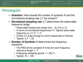 Linear Modulation Formats and their Spectra   Spectrum Estimation in MATLAB   Non-linear Modulation   Wide-Band Modulation




Periodogram
               Question: How should the number of symbols N and the
               normalized sampling rate fs T be chosen?
               Normalized sampling rate fs T determines the observable
               frequency range:
                   Observable frequencies range from −fs/2 to fs /2.
                       In terms of normalized frequencies fT , highest observable
                       frequency is fs T /2 · 1/T .
                       Chose fs T large enough to cover frequencies of interest.
                       Typical: fs T = 20
               Number of Symbols N determines the frequency
               resolution.
                       The PSD will be sampled N times for each frequency
                       interval of length 1/T .
                       Frequency sampling period: 1/(Nfs T ).
                       Typical: N = 100
                                          ©2009, B.-P. Paris    Wireless Communications                               219
 
