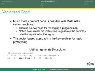 User Interface                             Working with Vectors                  Visualization




Vectorized Code

                 Much more compact code is possible with MATLAB’s
                 vector functions.
                     There is no overhead for managing a program loop.
                     Notice how similar the instruction to generate the samples
                     is to the equation for the signal.
                 The vector-based approach is the key enabler for rapid
                 prototyping.

                              Listing : generateSinusoid.m
       %% generate sinusoid
       tt = Ts : 1/fs : Te;   % define time-axis
       xx = A * cos( 2*pi * f * tt + phi );




                                ©2009, B.-P. Paris     Wireless Communications             22
 