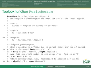 Linear Modulation Formats and their Spectra   Spectrum Estimation in MATLAB   Non-linear Modulation   Wide-Band Modulation




Toolbox function Periodogram
       function Ps = Periodogram( Signal )
       % Periodogram - Periodogram estimate for PSD of the input signal.
       %
       % Input:
  5    %   Signal - samples of signal of interest
       %
       % Output:
       %   Ps - estimated PSD
       %
 10    % Example:
       %   Ps = Periodogram( Signal )

       %% compute periodogram
       % window eliminates effects due to abrupt onset and end of signal
 15    Window = blackman( length(Signal) )’;
       Ps = fft( Signal.*Window, length(Signal) );
       % swap left and right half, to get freqs from -fs/2 to fs/2
       Ps = fftshift( Ps );
       % return squared magnitude, normalized to account for window
 20    Ps = abs(Ps).^2 / norm(Window)^2;

                                          ©2009, B.-P. Paris    Wireless Communications                               220
 