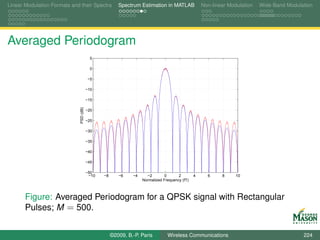 Linear Modulation Formats and their Spectra             Spectrum Estimation in MATLAB              Non-linear Modulation   Wide-Band Modulation




Averaged Periodogram
                                           5

                                           0

                                         −5

                                         −10

                                         −15
                              PSD (dB)




                                         −20

                                         −25

                                         −30

                                         −35

                                         −40

                                         −45

                                         −50
                                          −10   −8      −6    −4     −2        0      2        4     6     8     10
                                                                   Normalized Frequency (fT)



       Figure: Averaged Periodogram for a QPSK signal with Rectangular
       Pulses; M = 500.


                                                     ©2009, B.-P. Paris         Wireless Communications                                    224
 