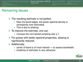 Linear Modulation Formats and their Spectra   Spectrum Estimation in MATLAB   Non-linear Modulation   Wide-Band Modulation




Remaining Issues

               The resulting estimate is not perfect.
                       Near the band-edges, the power spectral density is
                       consistently over-estimated.
                       This is due to aliasing.
               To improve the estimate, one can
                       increase the normalized sampling rate fs T .
               For pulses with better spectral properties, aliasing is
               signiﬁcantly reduced.
               Additionally,
                       center of band is of most interest — to assess bandwidth,
                       simplicity of estimator is very attractive.



                                          ©2009, B.-P. Paris    Wireless Communications                               225
 