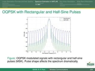 Linear Modulation Formats and their Spectra             Spectrum Estimation in MATLAB              Non-linear Modulation    Wide-Band Modulation




OQPSK with Rectangular and Half-Sine Pulses
                                                                                                         Rectangular
                                           0                                                             Half−sine


                                         −10


                                         −20
                              PSD (dB)




                                         −30


                                         −40


                                         −50


                                         −60


                                         −70
                                          −10   −8      −6    −4     −2        0      2        4     6       8         10
                                                                   Normalized Frequency (fT)



       Figure: OQPSK modulated signals with rectangular and half-sine
       pulses (MSK). Pulse shape affects the spectrum dramatically.


                                                     ©2009, B.-P. Paris         Wireless Communications                                     229
 