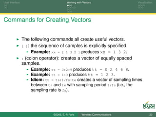 User Interface                             Working with Vectors                  Visualization




Commands for Creating Vectors


                 The following commands all create useful vectors.
                 [ ]: the sequence of samples is explicitly speciﬁed.
                     Example: xx = [ 1 3 2 ] produces xx = 1 3 2.
                 :(colon operator): creates a vector of equally spaced
                 samples.
                     Example: tt = 0:2:9 produces tt = 0 2 4 6 8.
                     Example: tt = 1:3 produces tt = 1 2 3.
                     Idiom: tt = ts:1/fs:te creates a vector of sampling times
                     between ts and te with sampling period 1/fs (i.e., the
                     sampling rate is fs).




                                ©2009, B.-P. Paris     Wireless Communications             23
 