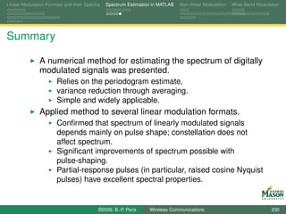 Linear Modulation Formats and their Spectra   Spectrum Estimation in MATLAB   Non-linear Modulation   Wide-Band Modulation




Summary

               A numerical method for estimating the spectrum of digitally
               modulated signals was presented.
                       Relies on the periodogram estimate,
                       variance reduction through averaging.
                       Simple and widely applicable.
               Applied method to several linear modulation formats.
                       Conﬁrmed that spectrum of linearly modulated signals
                       depends mainly on pulse shape; constellation does not
                       affect spectrum.
                       Signiﬁcant improvements of spectrum possible with
                       pulse-shaping.
                       Partial-response pulses (in particular, raised cosine Nyquist
                       pulses) have excellent spectral properties.


                                          ©2009, B.-P. Paris    Wireless Communications                               230
 