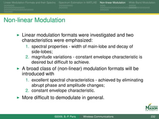 Linear Modulation Formats and their Spectra   Spectrum Estimation in MATLAB   Non-linear Modulation   Wide-Band Modulation




Non-linear Modulation

               Linear modulation formats were investigated and two
               characteristics were emphasized:
                  1. spectral properties - width of main-lobe and decay of
                     side-lobes;
                  2. magnitude variations - constant envelope characteristic is
                     desired but difﬁcult to achieve.
               A broad class of (non-linear) modulation formats will be
               introduced with
                  1. excellent spectral characteristics - achieved by eliminating
                     abrupt phase and amplitude changes;
                  2. constant envelope characteristic.
               More difﬁcult to demodulate in general.


                                          ©2009, B.-P. Paris    Wireless Communications                               232
 