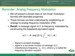Linear Modulation Formats and their Spectra   Spectrum Estimation in MATLAB   Non-linear Modulation   Wide-Band Modulation




Reminder: Analog Frequency Modulation
               We will present a broad class of non-linear modulation
               formats with desirable properties.
               These formats are best understood by establishing an
               analogy to analog frequency modulation (FM).
               Recall: a message signal m (t ) is frequency modulated by
               constructing the baseband-equivalent signal
                                                                         t
                                    s (t ) = A · exp(j2πfd                    m (τ ) dτ ).
                                                                        −∞


                       Signal is constant envelope,
                       signal is a non-linear function of message m (t ),
                       instantaneous frequency: fd · m (t ), where fd is called the
                       frequency deviation constant.

                                          ©2009, B.-P. Paris    Wireless Communications                               233
 