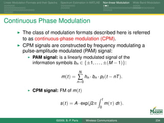 Linear Modulation Formats and their Spectra   Spectrum Estimation in MATLAB       Non-linear Modulation   Wide-Band Modulation




Continuous Phase Modulation
               The class of modulation formats described here is referred
               to as continuous-phase modulation (CPM).
               CPM signals are constructed by frequency modulating a
               pulse-amplitude modulated (PAM) signal:
                       PAM signal: is a linearly modulated signal of the
                       information symbols bn ∈ {±1, . . . , ±(M − 1)}:

                                                               N
                                              m (t ) =     ∑ hn · bn · pf (t − nT ).
                                                          n =0

                       CPM signal: FM of m (t )
                                                                              t
                                              s (t ) = A · exp(j2π                m (τ ) dτ ).
                                                                              0


                                          ©2009, B.-P. Paris       Wireless Communications                                234
 