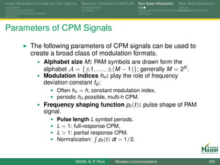 Linear Modulation Formats and their Spectra   Spectrum Estimation in MATLAB   Non-linear Modulation   Wide-Band Modulation




Parameters of CPM Signals
               The following parameters of CPM signals can be used to
               create a broad class of modulation formats.
                       Alphabet size M: PAM symbols are drawn form the
                       alphabet A = {±1, . . . , ±(M − 1)}; generally M = 2K .
                       Modulation indices hn : play the role of frequency
                       deviation constant fd ;
                               Often hn = h, constant modulation index,
                               periodic hn possible, multi-h CPM.
                       Frequency shaping function pf (t ): pulse shape of PAM
                       signal.
                               Pulse length L symbol periods.
                               L = 1: full-response CPM,
                               L > 1: partial response CPM.
                               Normalization: pf (t ) dt = 1/2.



                                          ©2009, B.-P. Paris    Wireless Communications                               235
 