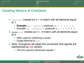 User Interface                                   Working with Vectors                  Visualization




Creating Vectors of Constants

                 ones(n,m):    creates an n × m matrix with all elements equal
                 to 1.
                         Example: xx = ones(1,5) produces xx = 1 1 1 1 1.
                         Example: xx = 4*ones(1,5) produces xx = 4 4 4 4 4.
                 zeros(n,m):     creates an n × m matrix with all elements equal
                 to 0.
                         Often used for initializing a vector.
                         Usage identical to ones.
                 Note: throughout we adopt the convention that signals are
                 represented as row vectors.
                         The ﬁrst (column) dimension equals 1.



                                      ©2009, B.-P. Paris     Wireless Communications             24
 