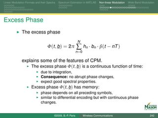 Linear Modulation Formats and their Spectra   Spectrum Estimation in MATLAB       Non-linear Modulation   Wide-Band Modulation




Excess Phase
               The excess phase
                                                                N
                                    Φ(t, b ) = 2π              ∑ hn · bn · β(t − nT )
                                                               n =0

               explains some of the features of CPM.
                   The excess phase Φ(t, b ) is a continuous function of time:
                               due to integration,
                               Consequence: no abrupt phase changes,
                               expect good spectral properties.
                       Excess phase Φ(t, b ) has memory:
                               phase depends on all preceding symbols,
                               similar to differential encoding but with continuous phase
                               changes.


                                          ©2009, B.-P. Paris          Wireless Communications                             242
 