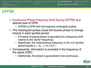 Linear Modulation Formats and their Spectra   Spectrum Estimation in MATLAB   Non-linear Modulation   Wide-Band Modulation




CPFSK

               Continuous-Phase Frequency Shift Keying (CPFSK) is a
               special case of CPM.
                       CPFSK is CPM with full-response rectangular pulses.
               The rectangular pulses cause the excess phase to change
               linearly in each symbol period.
                       A linearly changing phase is equivalent to a frequency shift
                       relative to the carrier frequency).
                       Speciﬁcally, the instantaneous frequency in the n-th symbol
                       period equals fc + bn · (πh)/(2T ).
               Consequently, information is encoded in the frequency of
               the signal (FSK).
                       Additionally, the phase is guaranteed to be continuous.



                                          ©2009, B.-P. Paris    Wireless Communications                               244
 