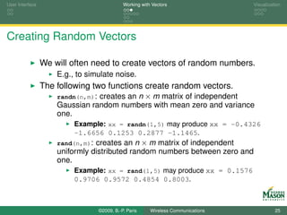 User Interface                              Working with Vectors                  Visualization




Creating Random Vectors

                 We will often need to create vectors of random numbers.
                     E.g., to simulate noise.
                 The following two functions create random vectors.
                     randn(n,m): creates an n × m matrix of independent
                     Gaussian random numbers with mean zero and variance
                     one.
                          Example: xx = randn(1,5) may produce xx = -0.4326
                          -1.6656 0.1253 0.2877 -1.1465.
                     rand(n,m): creates an n × m matrix of independent
                     uniformly distributed random numbers between zero and
                     one.
                          Example: xx = rand(1,5) may produce xx = 0.1576
                          0.9706 0.9572 0.4854 0.8003.



                                 ©2009, B.-P. Paris     Wireless Communications             25
 