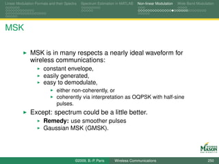 Linear Modulation Formats and their Spectra   Spectrum Estimation in MATLAB   Non-linear Modulation   Wide-Band Modulation




MSK

               MSK is in many respects a nearly ideal waveform for
               wireless communications:
                       constant envelope,
                       easily generated,
                       easy to demodulate,
                               either non-coherently, or
                               coherently via interpretation as OQPSK with half-sine
                               pulses.
               Except: spectrum could be a little better.
                       Remedy: use smoother pulses
                       Gaussian MSK (GMSK).




                                          ©2009, B.-P. Paris    Wireless Communications                               250
 