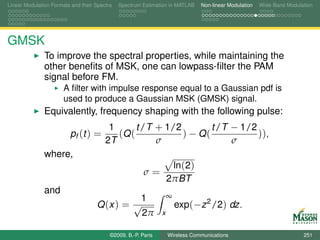 Linear Modulation Formats and their Spectra   Spectrum Estimation in MATLAB    Non-linear Modulation   Wide-Band Modulation




GMSK
               To improve the spectral properties, while maintaining the
               other beneﬁts of MSK, one can lowpass-ﬁlter the PAM
               signal before FM.
                       A ﬁlter with impulse response equal to a Gaussian pdf is
                       used to produce a Gaussian MSK (GMSK) signal.
               Equivalently, frequency shaping with the following pulse:
                                         1      t /T + 1/2        t /T − 1/2
                         pf (t ) =         (Q (            ) − Q(            )),
                                        2T           σ                 σ
               where,
                                                                    ln(2)
                                                        σ=
                                                                   2πBT
               and
                                              1                    ∞
                                    Q (x ) = √                         exp(−z 2 /2) dz.
                                               2π              x


                                          ©2009, B.-P. Paris       Wireless Communications                             251
 