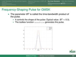 Linear Modulation Formats and their Spectra       Spectrum Estimation in MATLAB         Non-linear Modulation   Wide-Band Modulation




Frequency-Shaping Pulse for GMSK
               The parameter BT is called the time-bandwidth product of
               the pulse.
                    It controls the shape of the pulse (Typical value: BT ≈ 0.3).
                       The toolbox function GaussPulse generates this pulse.

                                                                                          BT=0.3
                                                                                          BT=0.5
                                                                                          BT=1
                                     0.5



                                     0.4



                                     0.3



                                     0.2



                                     0.1



                                      0
                                       0      1     2    3   4      5      6    7   8     9        10
                                                                 Time/T




                                           ©2009, B.-P. Paris             Wireless Communications                               252
 