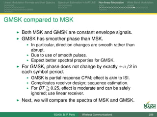 Linear Modulation Formats and their Spectra   Spectrum Estimation in MATLAB   Non-linear Modulation   Wide-Band Modulation




GMSK compared to MSK
               Both MSK and GMSK are constant envelope signals.
               GMSK has smoother phase than MSK.
                       In particular, direction changes are smooth rather than
                       abrupt.
                       Due to use of smooth pulses.
                       Expect better spectral properties for GMSK.
               For GMSK, phase does not change by exactly ±π/2 in
               each symbol period.
                       GMSK is partial response CPM; effect is akin to ISI.
                       Complicates receiver design; sequence estimation.
                       For BT    0.25, effect is moderate and can be safely
                       ignored; use linear receiver.
               Next, we will compare the spectra of MSK and GMSK.

                                          ©2009, B.-P. Paris    Wireless Communications                               256
 