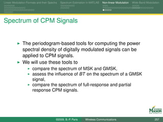 Linear Modulation Formats and their Spectra   Spectrum Estimation in MATLAB   Non-linear Modulation   Wide-Band Modulation




Spectrum of CPM Signals


               The periodogram-based tools for computing the power
               spectral density of digitally modulated signals can be
               applied to CPM signals.
               We will use these tools to
                       compare the spectrum of MSK and GMSK,
                       assess the inﬂuence of BT on the spectrum of a GMSK
                       signal,
                       compare the spectrum of full-response and partial
                       response CPM signals.




                                          ©2009, B.-P. Paris    Wireless Communications                               257
 