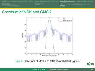 Linear Modulation Formats and their Spectra           Spectrum Estimation in MATLAB              Non-linear Modulation    Wide-Band Modulation




Spectrum of MSK and GMSK
                                         0                                                           MSK
                                                                                                     GMSK (BT=0.3)


                                      −20



                                      −40
                           PSD (dB)




                                      −60



                                      −80



                                      −100



                                      −120
                                        −10   −8      −6    −4     −2        0      2        4       6      8        10
                                                                 Normalized Frequency (fT)



                 Figure: Spectrum of MSK and GMSK modulated signals.


                                                   ©2009, B.-P. Paris        Wireless Communications                                      258
 