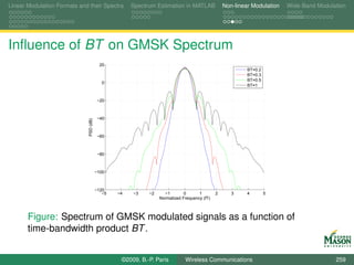 Linear Modulation Formats and their Spectra           Spectrum Estimation in MATLAB              Non-linear Modulation   Wide-Band Modulation




Inﬂuence of BT on GMSK Spectrum
                                           20
                                                                                                          BT=0.2
                                                                                                          BT=0.3
                                                                                                          BT=0.5
                                            0
                                                                                                          BT=1


                                          −20



                                          −40
                              PSD (dB)




                                          −60



                                          −80



                                         −100



                                         −120
                                            −5   −4   −3    −2     −1        0      1        2      3     4        5
                                                                 Normalized Frequency (fT)



       Figure: Spectrum of GMSK modulated signals as a function of
       time-bandwidth product BT .


                                                  ©2009, B.-P. Paris         Wireless Communications                                     259
 