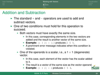 User Interface                              Working with Vectors                    Visualization




Addition and Subtraction
                 The standard + and - operators are used to add and
                 subtract vectors.
                 One of two conditions must hold for this operation to
                 succeed.
                     Both vectors must have exactly the same size.
                          In this case, corresponding elements in the two vectors are
                          added and the result is another vector of the same size.
                          Example: [1 3 2] + 1:3 produces 2 5 5.
                          A prominent error message indicates when this condition is
                          violated.
                     One of the operands is a scalar, i.e., a 1 × 1 (degenerate)
                     vector.
                          In this case, each element of the vector has the scalar added
                          to it.
                          The result is a vector of the same size as the vector operand.
                          Example: [1 3 2] + 2 produces 3 5 4.

                                 ©2009, B.-P. Paris     Wireless Communications               26
 