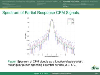 Linear Modulation Formats and their Spectra             Spectrum Estimation in MATLAB              Non-linear Modulation   Wide-Band Modulation




Spectrum of Partial Response CPM Signals
                                          20
                                                                                                                L=1
                                                                                                                L=2
                                          10                                                                    L=3
                                                                                                                L=4

                                           0


                                         −10
                              PSD (dB)




                                         −20


                                         −30


                                         −40


                                         −50


                                         −60
                                           −5   −4      −3    −2     −1        0      1        2      3     4         5
                                                                   Normalized Frequency (fT)



       Figure: Spectrum of CPM signals as a function of pulse-width;
       rectangular pulses spanning L symbol periods, h = 1/2.


                                                     ©2009, B.-P. Paris         Wireless Communications                                    260
 