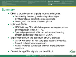 Linear Modulation Formats and their Spectra   Spectrum Estimation in MATLAB   Non-linear Modulation   Wide-Band Modulation




Summary
               CPM: a broad class of digitally modulated signals.
                       Obtained by frequency modulating a PAM signal.
                       CPM signals are constant envelope signals.
                       Investigated properties of excess phase.
               MSK and GMSK:
                       MSK is binary CPM with full-response rectangular pulses
                       and modulation index h = 1/2.
                       Spectral properties of MSK can be improved by using
                       smooth, partial response pulses: GMSK.
               Experimented with the spectrum of CPM signals:
                       GMSK with small BT has very good spectral properties.
                       Smooth pulses improve spectrum.
                       Partial-response pulses lead to small improvements of
                       spectrum.
               Demodulating CPM signals can be difﬁcult.
                                          ©2009, B.-P. Paris    Wireless Communications                               261
 