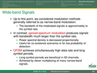Linear Modulation Formats and their Spectra   Spectrum Estimation in MATLAB   Non-linear Modulation   Wide-Band Modulation




Wide-band Signals
               Up to this point, we considered modulation methods
               generally referred to as narrow-band modulation.
                       The bandwith of the modulated signals is approximately to
                       the symbol rate.
               In contrast, spread-spectrum modulation produces signals
               with bandwidth much larger than the symbol rate.
                       Power spectral density is decreased proportionally.
                       Useful for co-existence scenarios or for low probability of
                       detection.
               OFDM achieves simultaneously high data rate and long
               symbol periods.
                       Long symbol periods are beneﬁcial in ISI channels.
                       Achieved by clever multiplexing of many narrow-band
                       signals.

                                          ©2009, B.-P. Paris    Wireless Communications                               263
 