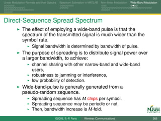 Linear Modulation Formats and their Spectra   Spectrum Estimation in MATLAB   Non-linear Modulation   Wide-Band Modulation




Direct-Sequence Spread Spectrum
               The effect of employing a wide-band pulse is that the
               spectrum of the transmitted signal is much wider than the
               symbol rate.
                       Signal bandwidth is determined by bandwidth of pulse.
               The purpose of spreading is to distribute signal power over
               a larger bandwidth, to achieve:
                       channel sharing with other narrow-band and wide-band
                       users,
                       robustness to jamming or interference,
                       low probability of detection.
               Wide-band-pulse is generally generated from a
               pseudo-random sequence.
                       Spreading sequence has M chips per symbol.
                       Spreading sequence may be periodic or not.
                       Then, bandwidth increase is M-fold.
                                          ©2009, B.-P. Paris    Wireless Communications                               265
 