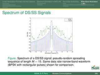 Linear Modulation Formats and their Spectra             Spectrum Estimation in MATLAB             Non-linear Modulation   Wide-Band Modulation




Spectrum of DS/SS Signals
                                             5
                                                                                                           BPSK
                                             0                                                             DS/SS

                                           −5

                                           −10

                                           −15
                                PSD (dB)



                                           −20

                                           −25

                                           −30

                                           −35

                                           −40

                                           −45

                                           −50
                                            −20   −15      −10    −5         0        5      10       15           20
                                                                 Normalized Frequency (fT)




       Figure: Spectrum of a DS/SS signal; pseudo-random spreading
       sequence of length M = 15. Same data rate narrow-band waveform
       (BPSK with rectangular pulses) shown for comparison.


                                                  ©2009, B.-P. Paris          Wireless Communications                                     266
 