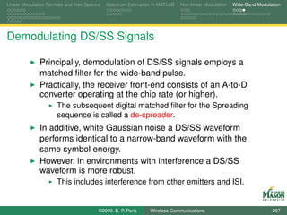 Linear Modulation Formats and their Spectra   Spectrum Estimation in MATLAB   Non-linear Modulation   Wide-Band Modulation




Demodulating DS/SS Signals

               Principally, demodulation of DS/SS signals employs a
               matched ﬁlter for the wide-band pulse.
               Practically, the receiver front-end consists of an A-to-D
               converter operating at the chip rate (or higher).
                       The subsequent digital matched ﬁlter for the Spreading
                       sequence is called a de-spreader.
               In additive, white Gaussian noise a DS/SS waveform
               performs identical to a narrow-band waveform with the
               same symbol energy.
               However, in environments with interference a DS/SS
               waveform is more robust.
                       This includes interference from other emitters and ISI.


                                          ©2009, B.-P. Paris    Wireless Communications                               267
 