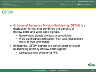 Linear Modulation Formats and their Spectra   Spectrum Estimation in MATLAB   Non-linear Modulation   Wide-Band Modulation




OFDM


               Orthogonal Frequency Division Multiplexing (OFDM) is a
               modulation format that combines the beneﬁts of
               narrow-band and wide-band signals.
                       Narrow-band signals are easy to demodulate.
                       Wide-band signals can support high data rates and are
                       robust to multi-path fading.
               In essence, OFDM signals are constructed by clever
               multiplexing of many narrow-band signals.
                       Computationally efﬁcient via FFT.




                                          ©2009, B.-P. Paris    Wireless Communications                               268
 