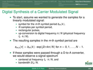 Linear Modulation Formats and their Spectra   Spectrum Estimation in MATLAB   Non-linear Modulation   Wide-Band Modulation




Digital Synthesis of a Carrier Modulated Signal
               To start, assume we wanted to generate the samples for a
               linearly modulated signal:
                    symbol for the m-th symbol period bm (k ),
                       N samples per symbol period,
                       rectangular pulses,
                       up-conversion to digital frequency k /N (physical frequency
                       fs · k /N).
               The resulting samples in the m-th symbol period are

                  sm,k [n] = bm (k ) · exp(j2πkn/N ) for n = 0, 1, . . . , N − 1.

               If these samples were passed through a D-to-A converter,
               we would observe a signal spectrum
                     centered at frequency fs · k /N, and
                       bandwidth 2fs /N.

                                          ©2009, B.-P. Paris    Wireless Communications                               269
 