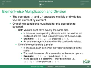 User Interface                              Working with Vectors                    Visualization




Element-wise Multiplication and Division
                 The operators .* and ./ operators multiply or divide two
                 vectors element by element.
                 One of two conditions must hold for this operation to
                 succeed.
                     Both vectors must have exactly the same size.
                         In this case, corresponding elements in the two vectors are
                         multiplied and the result is another vector of the same size.
                         Example: [1 3 2] .* 1:3 produces 1 6 6.
                         An error message indicates when this condition is violated.
                     One of the operands is a scalar.
                         In this case, each element of the vector is multiplied by the
                         scalar.
                         The result is a vector of the same size as the vector operand.
                         Example: [1 3 2] .* 2 produces 2 6 4.
                         If one operand is a scalar the ’.’ may be omitted, i.e.,
                         [1 3 2] * 2 also produces 2 6 4.

                                 ©2009, B.-P. Paris     Wireless Communications               27
 